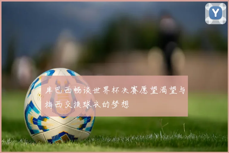 库巴西畅谈世界杯决赛愿望渴望与梅西交换球衣的梦想