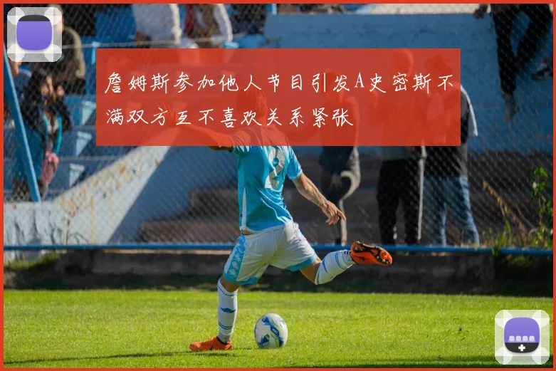 詹姆斯参加他人节目引发A史密斯不满双方互不喜欢关系紧张