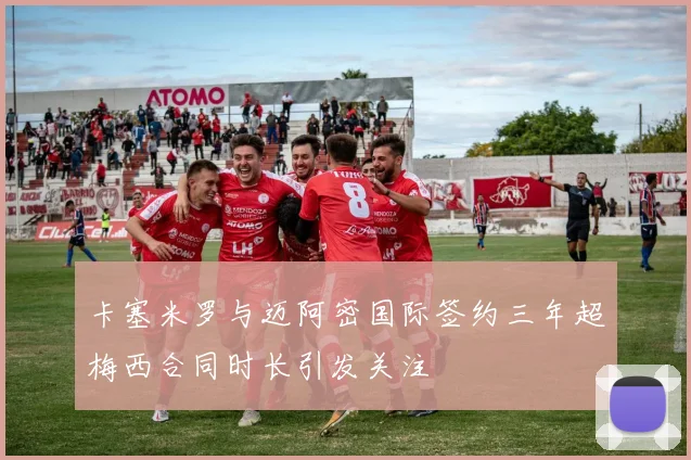 卡塞米罗与迈阿密国际签约三年超梅西合同时长引发关注