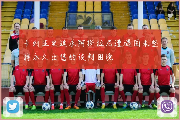 卡利亚里追求阿斯拉尼遭遇国米坚持永久出售的谈判困境
