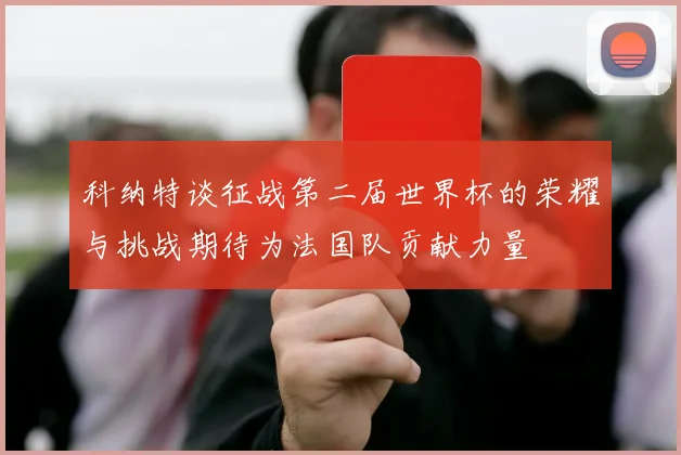 科纳特谈征战第二届世界杯的荣耀与挑战期待为法国队贡献力量
