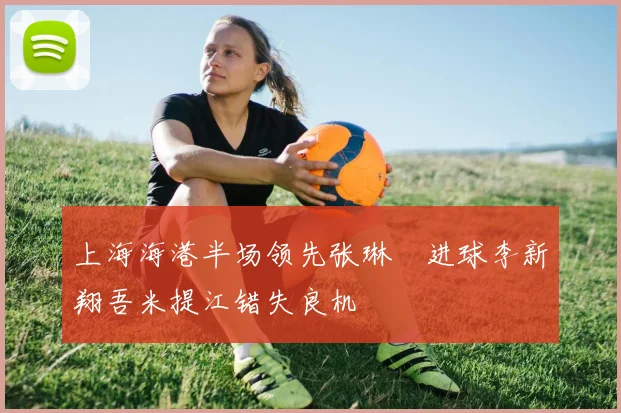 上海海港半场领先张琳芃进球李新翔吾米提江错失良机