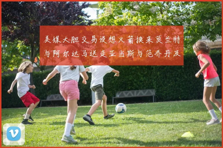 美媒大胆交易设想火箭换来莫兰特与阿尔达马送走亚当斯与范乔丹及两个选秀权