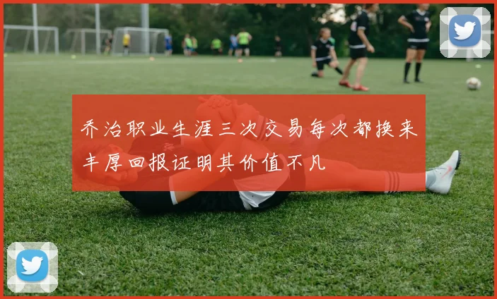 乔治职业生涯三次交易每次都换来丰厚回报证明其价值不凡