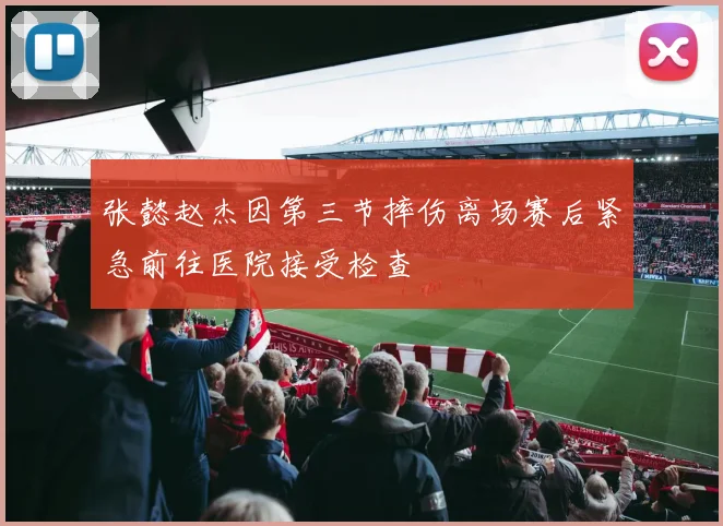 张懿赵杰因第三节摔伤离场赛后紧急前往医院接受检查