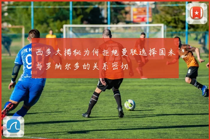 西多夫揭秘为何拒绝曼联选择国米与罗纳尔多的关系密切