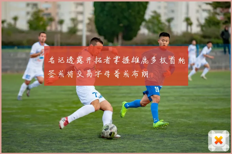 名记透露开拓者掌握雄鹿多枚首轮签或将交易字母哥或布朗