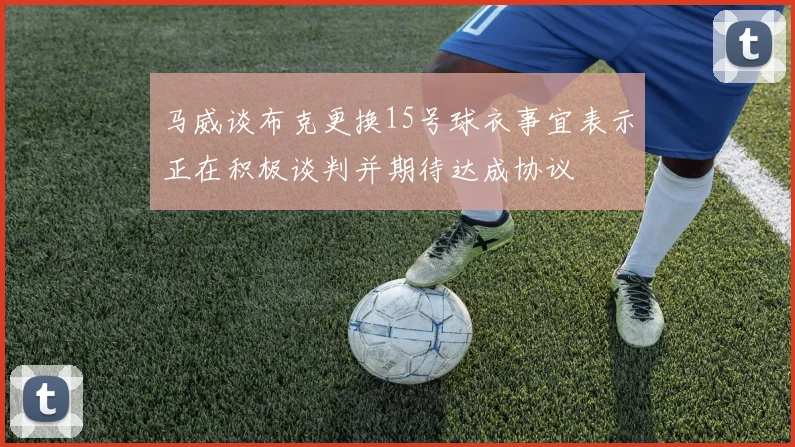 马威谈布克更换15号球衣事宜表示正在积极谈判并期待达成协议