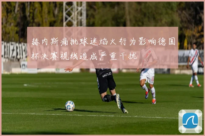 赫内斯痛批球迷焰火行为影响德国杯决赛视线造成严重干扰