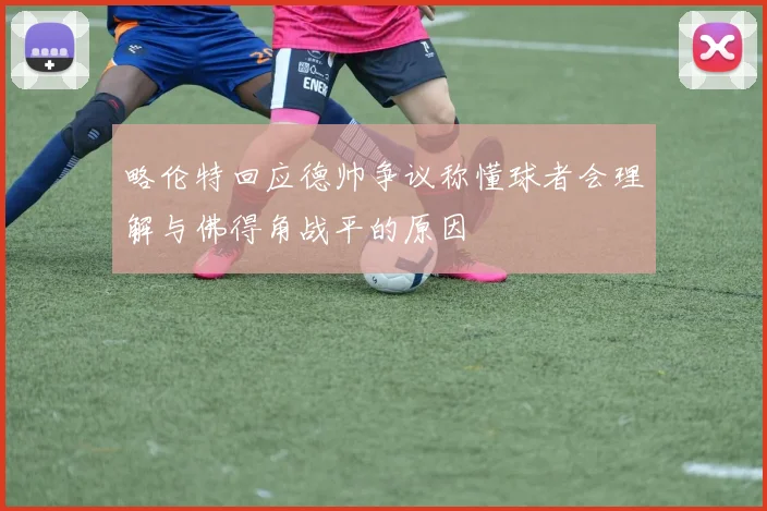 略伦特回应德帅争议称懂球者会理解与佛得角战平的原因