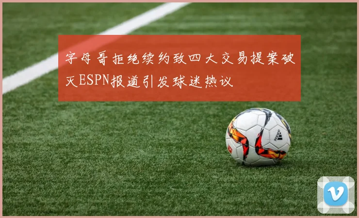 字母哥拒绝续约致四大交易提案破灭ESPN报道引发球迷热议