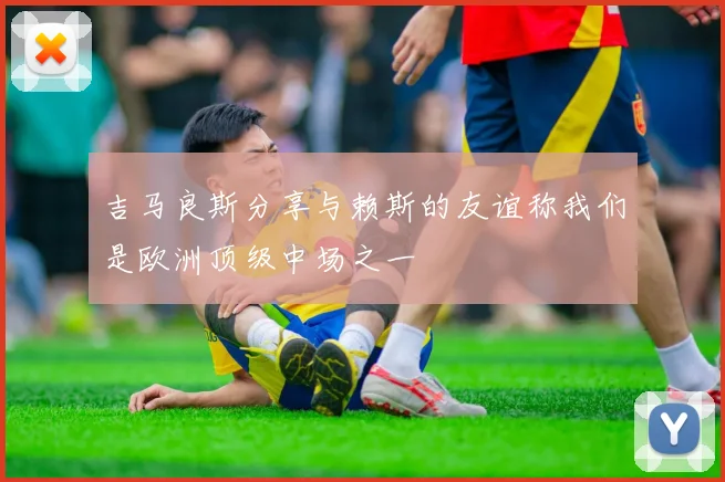吉马良斯分享与赖斯的友谊称我们是欧洲顶级中场之一